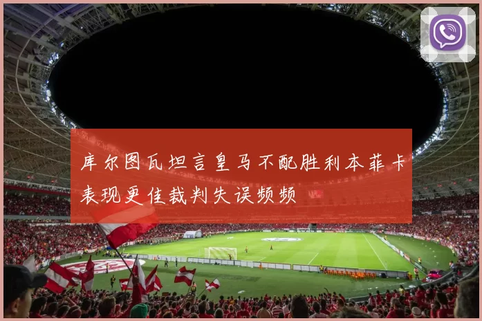 库尔图瓦坦言皇马不配胜利本菲卡表现更佳裁判失误频频