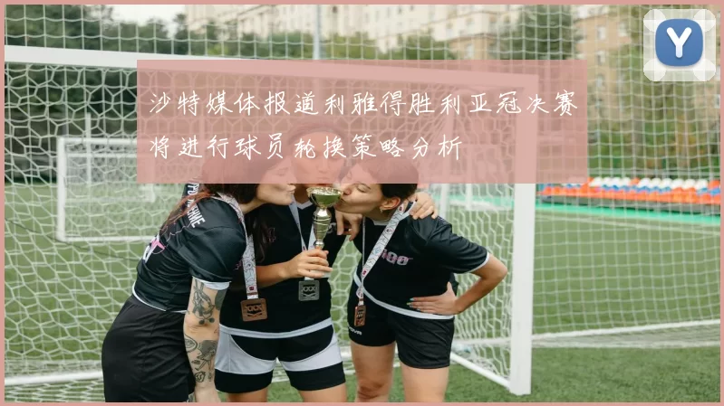 沙特媒体报道利雅得胜利亚冠决赛将进行球员轮换策略分析