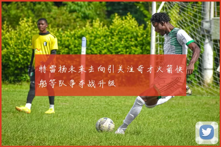 特雷杨未来去向引关注奇才火箭快船等队争夺战升级