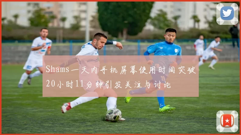 Shams一天内手机屏幕使用时间突破20小时11分钟引发关注与讨论