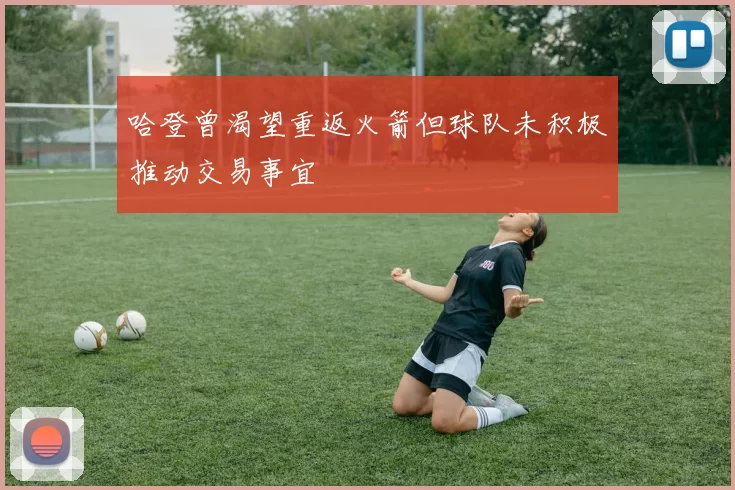 哈登曾渴望重返火箭但球队未积极推动交易事宜