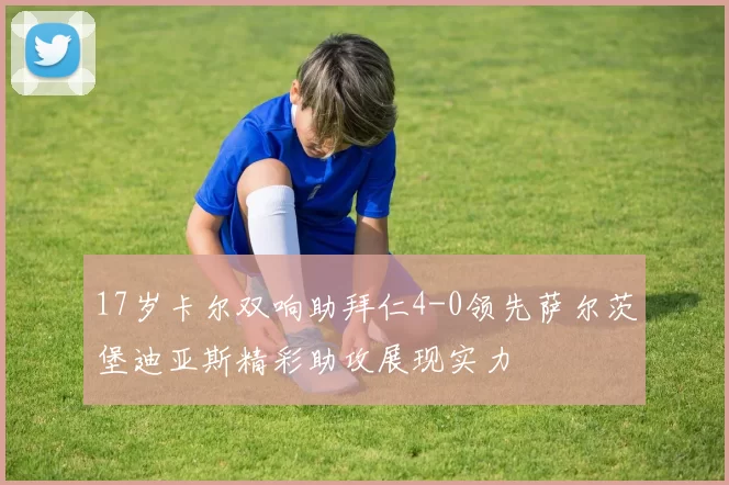 17岁卡尔双响助拜仁4-0领先萨尔茨堡迪亚斯精彩助攻展现实力
