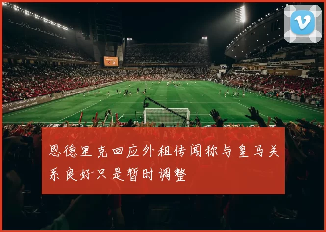 恩德里克回应外租传闻称与皇马关系良好只是暂时调整